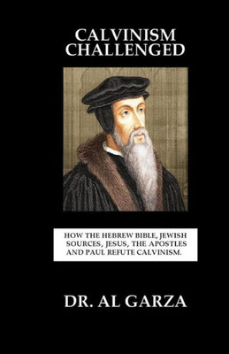 Calvinism Challenged: How The Hebrew Bible, Jewish Sources, Jesus, The Apostles And Paul Refute Calvinism.