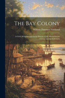 The Bay Colony: A Civil, Religious And Social History Of The Massachusetts Colony And Its Settlement