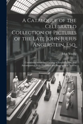 A Catalogue Of The Celebrated Collection Of Pictures Of The Late John Julius Angerstein, Esq.: Containing A Finished Etching Of Every Picture, And Accompanied With Historical And Biographical Notices