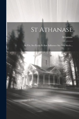 St Athanase: Sa Vie, Ses Écrits Et Son Influence Sur Son Siècle... (French Edition) St Athanase: Sa Vie, Ses Écrits Et Son Influence Sur Son Siècle... (French Edition)