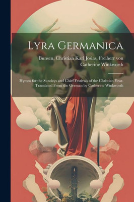 Lyra Germanica: Hymns For The Sundays And Chief Festivals Of The Christian Year. Translated From The German By Catherine Winkworth