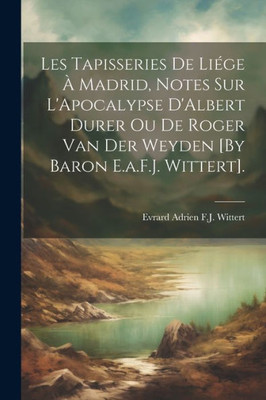 Les Tapisseries De Liége À Madrid, Notes Sur L'Apocalypse D'Albert Durer Ou De Roger Van Der Weyden [By Baron E.A.F.J. Wittert]. (French Edition)