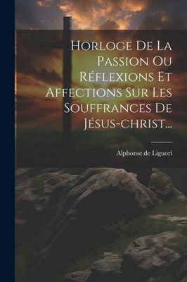 Horloge De La Passion Ou Réflexions Et Affections Sur Les Souffrances De Jésus-Christ... (French Edition)