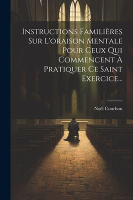Instructions Familières Sur L'Oraison Mentale Pour Ceux Qui Commencent À Pratiquer Ce Saint Exercice... (French Edition)