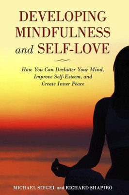 Developing Mindfulness And Self-Love: How You Can Declutter Your Mind, Improve Self-Esteem, And Create Inner Peace Right Now