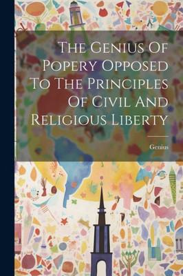 The Genius Of Popery Opposed To The Principles Of Civil And Religious Liberty