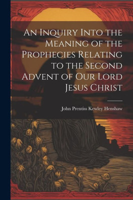 An Inquiry Into The Meaning Of The Prophecies Relating To The Second Advent Of Our Lord Jesus Christ
