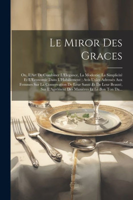 Le Miror Des Graces: Ou, L'Art De Combiner L'Elegance, La Modestie, La Simplicité Et L'Economie Dans L'Habillement; Avis Utiles Adressés Aux Femmes ... Manières Et Le Bon Ton Da... (French Edition)