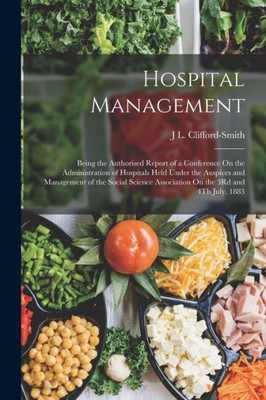 Hospital Management: Being The Authorised Report Of A Conference On The Administration Of Hospitals Held Under The Auspices And Management Of The ... Association On The 3Rd And 4Th July, 1883