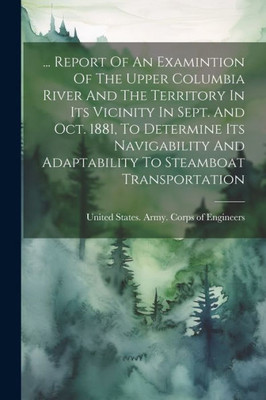 ... Report Of An Examintion Of The Upper Columbia River And The Territory In Its Vicinity In Sept. And Oct. 1881, To Determine Its Navigability And Adaptability To Steamboat Transportation