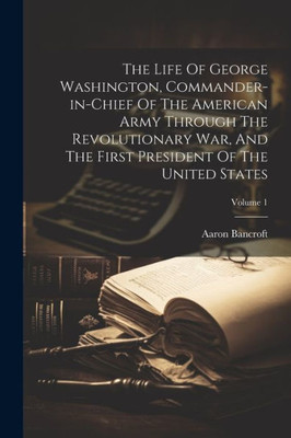 The Life Of George Washington, Commander-In-Chief Of The American Army Through The Revolutionary War, And The First President Of The United States; Volume 1