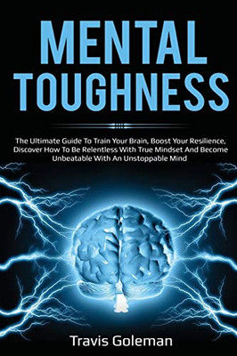 Mental Toughness: The Ultimate Guide To Train Your Brain, Boost Your Resilience, Discover How To Be Relentless With True Mindset And Become Unbeatable With An Unstoppable Mind