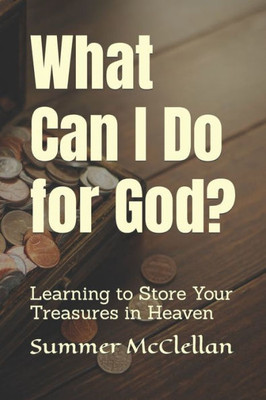 What Can I Do For God?: Learning To Store Your Treasures In Heaven