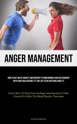 Anger Management: How To Get Rid Of Anxiety And Prevent It From Ruining Your Relationship With Your Child Before It's Too Late To Do Anything About It ... Control In Order To Calmly Resolve Tantrums)