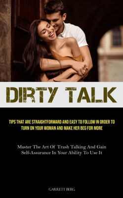 Dirty Talk: Tips That Are Straightforward And Easy To Follow In Order To Turn On Your Woman And Make Her Beg For More (Master The Art Of Trash Talking ... Self-Assurance In Your Ability To Use It)