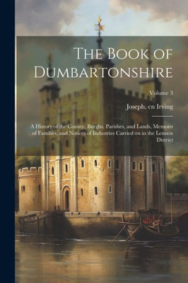 The Book Of Dumbartonshire: A History Of The County, Burghs, Parishes, And Lands, Memoirs Of Families, And Notices Of Industries Carried On In The Lennox District; Volume 3