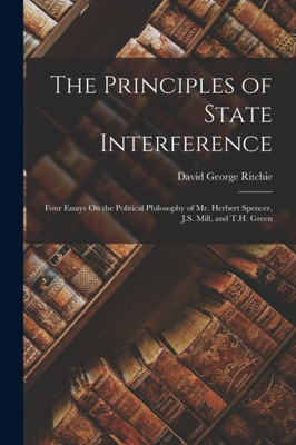 The Principles Of State Interference: Four Essays On The Political Philosophy Of Mr. Herbert Spencer, J.S. Mill, And T.H. Green