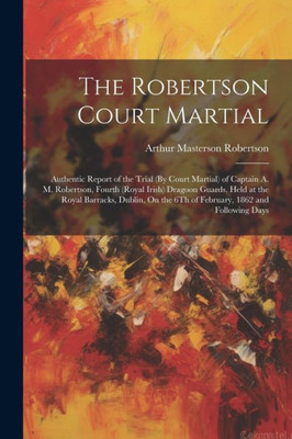 The Robertson Court Martial: Authentic Report Of The Trial (By Court Martial) Of Captain A. M. Robertson, Fourth (Royal Irish) Dragoon Guards, Held At ... The 6Th Of February, 1862 And Following Days