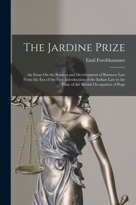 The Jardine Prize: An Essay On The Sources And Development Of Burmese Law From The Era Of The First Introduction Of The Indian Law To The Time Of The British Occupation Of Pegu