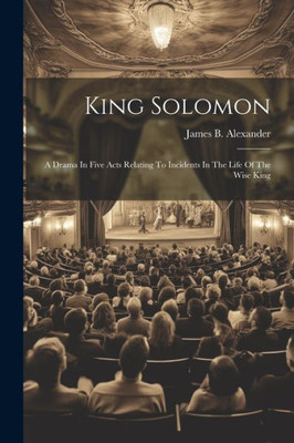 King Solomon: A Drama In Five Acts Relating To Incidents In The Life Of The Wise King