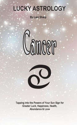 Lucky Astrology - Cancer: Tapping Into The Powers Of Your Sun Sign For Greater Luck, Happiness, Health, Abundance & Love