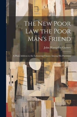 The New Poor Law The Poor Man's Friend; A Plain Address To The Labouring Classes Among His Parishion