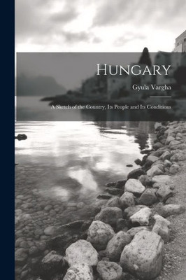 Hungary: A Sketch Of The Country, Its People And Its Conditions