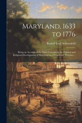 Maryland, 1633 To 1776; Being An Account Of The Main Currents In The Political And Religious Development Of Maryland As A Proprietary Province ..
