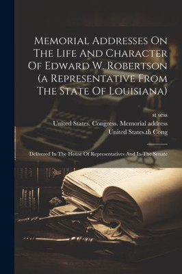 Memorial Addresses On The Life And Character Of Edward W. Robertson (A Representative From The State Of Louisiana): Delivered In The House Of Representatives And In The Senate