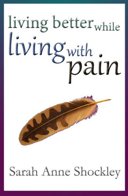 Living Better While Living With Pain: 21 Ways To Reduce The Stress Of Chronic Pain And Create Greater Ease And Relief Today.