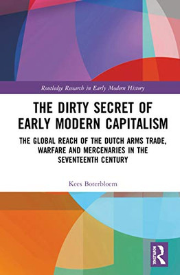 The Dirty Secret of Early Modern Capitalism: The Global Reach of the Dutch Arms Trade, Warfare and Mercenaries in the Seventeenth Century (Routledge Research in Early Modern History)