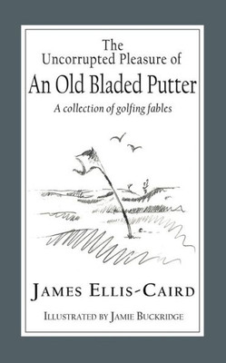 The Uncorrupted Pleasure Of An Old Bladed Putter: A Collection Of Golfing Fables