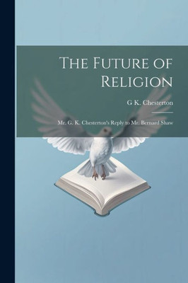 The Future Of Religion: Mr. G. K. Chesterton's Reply To Mr. Bernard Shaw