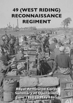 49 (West Riding) Reconnaissance Regiment: Royal Armoured Corps - Summary Of Operations June 1944 To May 1945