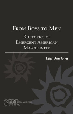 From Boys To Men: Rhetorics Of Emergent American Masculinity (Studies In Writing And Rhetoric)