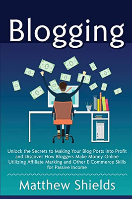 Blogging: Unlock the Secrets to Making Your Blog Posts into Profit and Discover How Bloggers Make Money Online Utilizing Affiliate Marketing and Other E-Commerce Skills for Passive Income