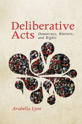 Deliberative Acts: Democracy, Rhetoric, And Rights (Rhetoric And Democratic Deliberation)