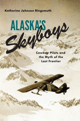 Alaska's Skyboys: Cowboy Pilots And The Myth Of The Last Frontier