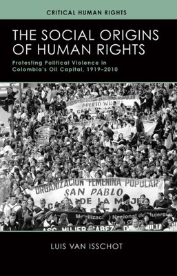 The Social Origins Of Human Rights: Protesting Political Violence In Colombia'S Oil Capital, 19192010 (Critical Human Rights)