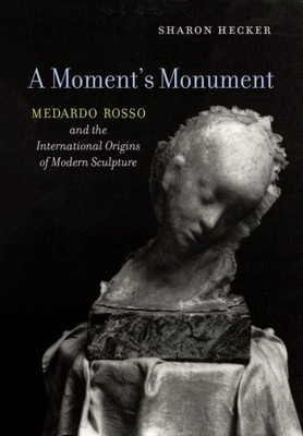A Moment's Monument: Medardo Rosso And The International Origins Of Modern Sculpture