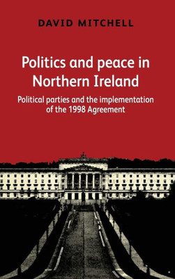 Politics And Peace In Northern Ireland: Political Parties And The Implementation Of The 1998 Agreement