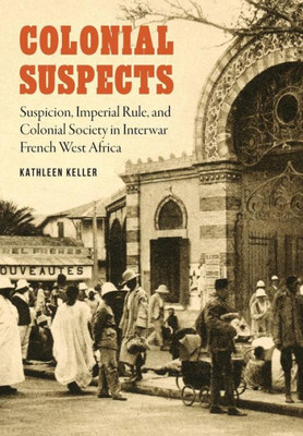 Colonial Suspects: Suspicion, Imperial Rule, And Colonial Society In Interwar French West Africa (France Overseas: Studies In Empire And Decolonization)