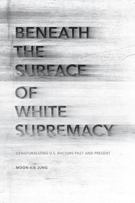 Beneath The Surface Of White Supremacy: Denaturalizing U.S. Racisms Past And Present (Stanford Studies In Comparative Race And Ethnicity)