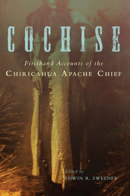 Cochise: Firsthand Accounts Of The Chiricahua Apache Chief