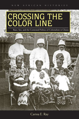 Crossing The Color Line: Race, Sex, And The Contested Politics Of Colonialism In Ghana (New African Histories)