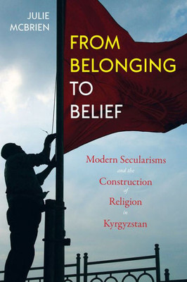From Belonging To Belief: Modern Secularisms And The Construction Of Religion In Kyrgyzstan (Central Eurasia In Context)