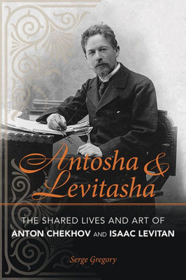 Antosha And Levitasha: The Shared Lives And Art Of Anton Chekhov And Isaac Levitan (Niu Series In Slavic, East European, And Eurasian Studies)