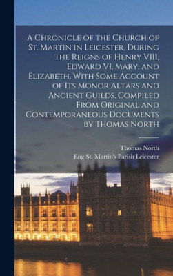 A Chronicle Of The Church Of St. Martin In Leicester, During The Reigns Of Henry Viii, Edward Vi, Mary, And Elizabeth, With Some Account Of Its Monor ... And Contemporaneous Documents By Thomas North