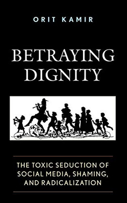 Betraying Dignity: The Toxic Seduction of Social Media, Shaming, and Radicalization (The Fairleigh Dickinson University Press Series in Law, Culture, and the Humanities)