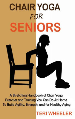 Chair Yoga For Seniors: A Stretching Handbook Of Chair Yoga Exercises And Training You Can Do At Home To Build Agility, Strength, And For Healthy Aging